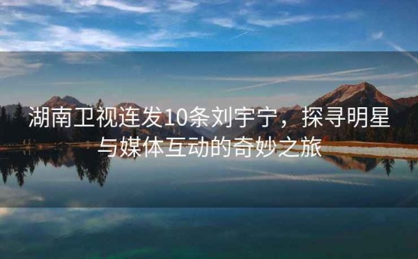 湖南卫视连发10条刘宇宁，探寻明星与媒体互动的奇妙之旅