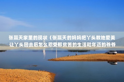张赢天家里的现状（张赢天的妈妈把丫头教地爱美 让丫头回去后怎么忍受那贫苦的生活和年迈的爷爷 丫头和爷爷的现状）
