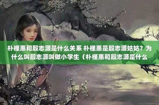 朴槿惠和殷志源是什么关系 朴槿惠是殷志源姑姑？为什么叫殷志源叫做小学生（朴槿惠和殷志源是什么关系，为什么叫殷志源叫小学生）