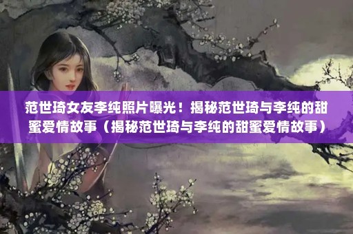 范世琦女友李纯照片曝光！揭秘范世琦与李纯的甜蜜爱情故事（揭秘范世琦与李纯的甜蜜爱情故事）