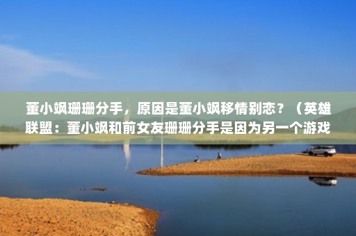 董小飒珊珊分手，原因是董小飒移情别恋？（英雄联盟：董小飒和前女友珊珊分手是因为另一个游戏主播小熊？）