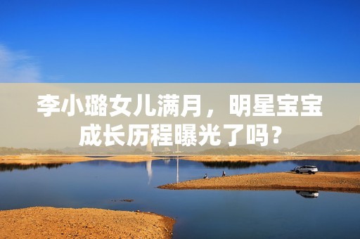 李小璐女儿满月，明星宝宝成长历程曝光了吗？