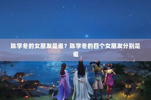陈学冬的女朋友是谁？陈学冬的四个女朋友分别是谁