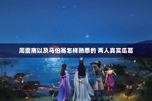 周震南以及马伯骞怎样熟悉的 两人真实瓜葛