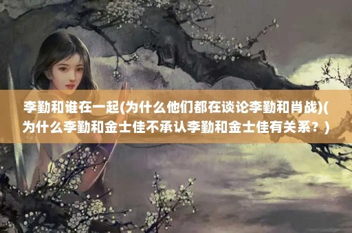 李勤和谁在一起(为什么他们都在谈论李勤和肖战)(为什么李勤和金士佳不承认李勤和金士佳有关系？)