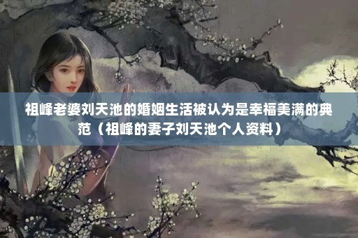 祖峰老婆刘天池的婚姻生活被认为是幸福美满的典范（祖峰的妻子刘天池个人资料）