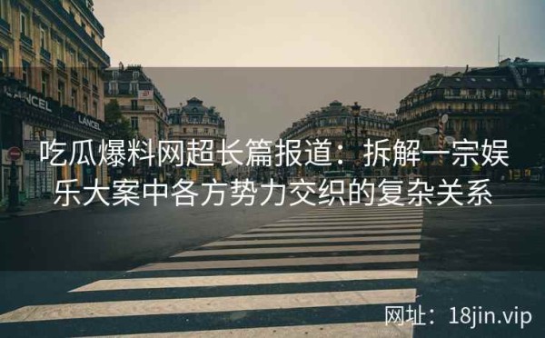 吃瓜爆料网超长篇报道：拆解一宗娱乐大案中各方势力交织的复杂关系