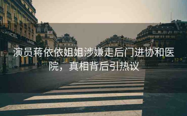 演员蒋依依姐姐涉嫌走后门进协和医院，真相背后引热议
