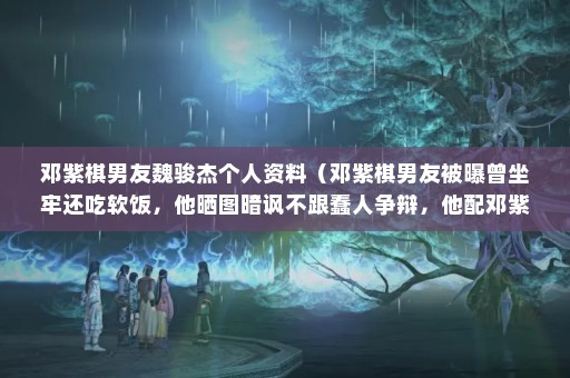 邓紫棋男友魏骏杰个人资料（邓紫棋男友被曝曾坐牢还吃软饭，他晒图暗讽不跟蠢人争辩，他配邓紫棋吗）