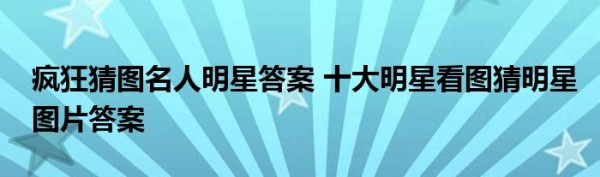 疯狂猜图名人明星答案 十大明星看图猜明星图片答案