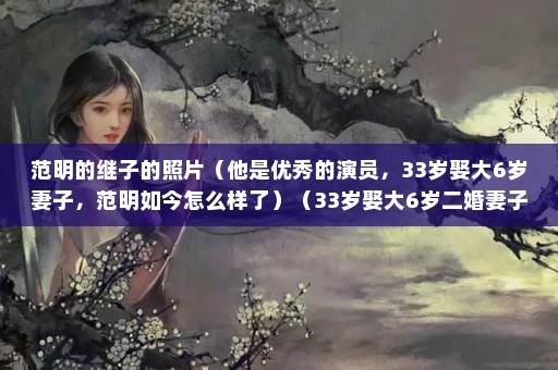 范明的继子的照片（他是优秀的演员，33岁娶大6岁妻子，范明如今怎么样了）（33岁娶大6岁二婚妻子，娶大6岁妻子，如今56岁当爷爷）