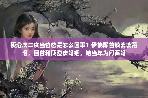 庾澄庆二度当爸爸是怎么回事？伊能静首谈婆婆落泪，回首和庾澄庆婚姻，她当年为何离婚