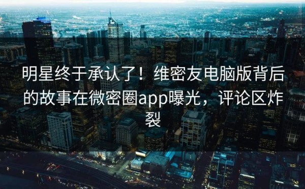 明星终于承认了！维密友电脑版背后的故事在微密圈app曝光，评论区炸裂
