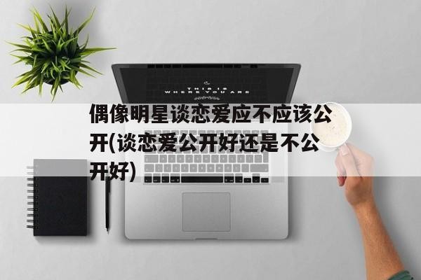 偶像明星谈恋爱应不应该公开(谈恋爱公开好还是不公开好)