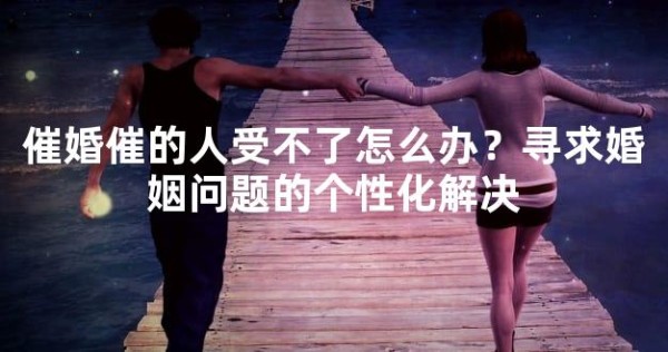 催婚催的人受不了怎么办？寻求婚姻问题的个性化解决
