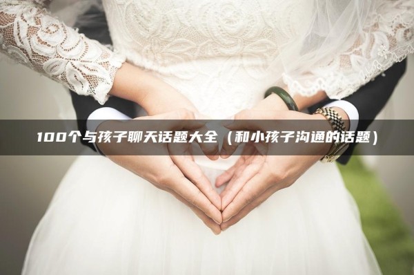 100个与孩子聊天话题大全（和小孩子沟通的话题）