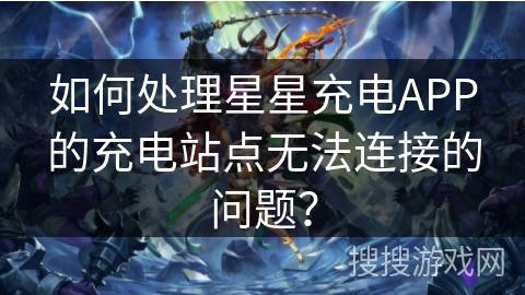 如何处理星星充电APP的充电站点无法连接的问题？
