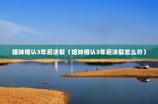 姐妹相认3年后决裂（姐妹相认3年后决裂怎么办）