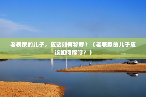 老表家的儿子，应该如何称呼？（老表家的儿子应该如何称呼？）