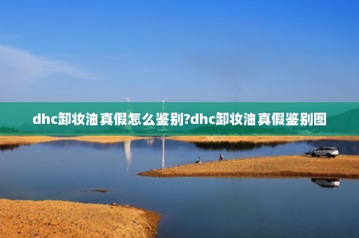 dhc卸妆油真假怎么鉴别?dhc卸妆油真假鉴别图