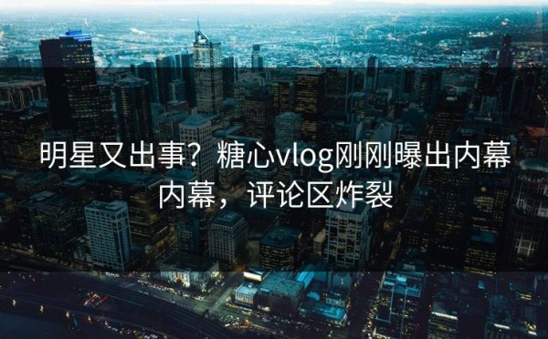 明星又出事？糖心vlog刚刚曝出内幕内幕，评论区炸裂