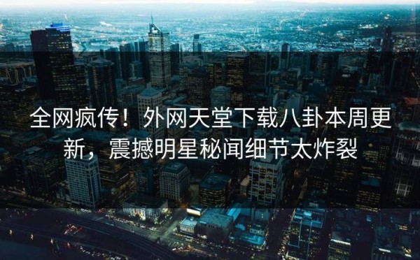 全网疯传！外网天堂下载八卦本周更新，震撼明星秘闻细节太炸裂
