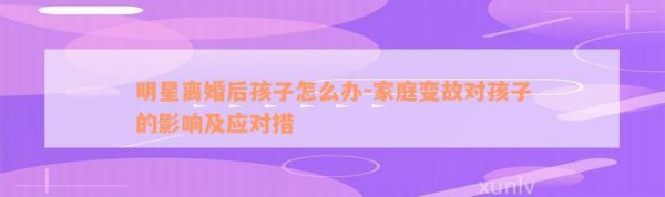 明星离婚后孩子怎么办-家庭变故对孩子的作用及应对措