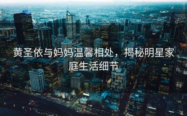 黄圣依与妈妈温馨相处，揭秘明星家庭生活细节