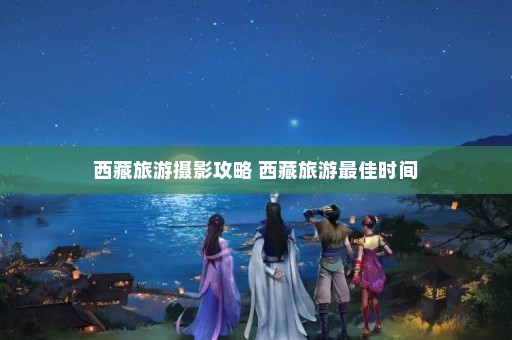 西藏旅游摄影攻略 西藏旅游最佳时间