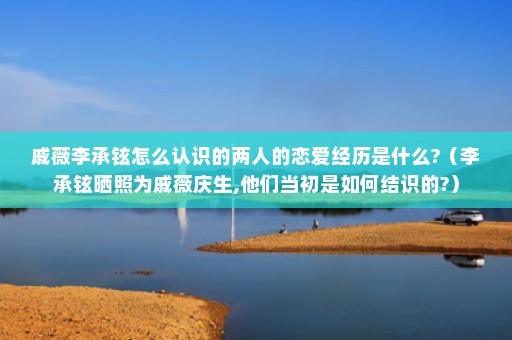 戚薇李承铉怎么认识的两人的恋爱经历是什么?（李承铉晒照为戚薇庆生,他们当初是如何结识的?）