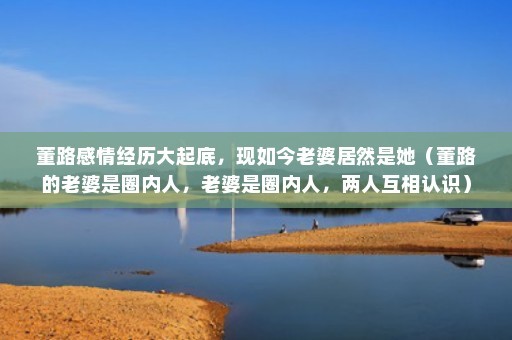 董路感情经历大起底，现如今老婆居然是她（董路的老婆是圈内人，老婆是圈内人，两人互相认识）