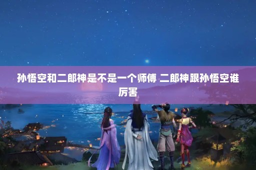孙悟空和二郎神是不是一个师傅 二郎神跟孙悟空谁厉害