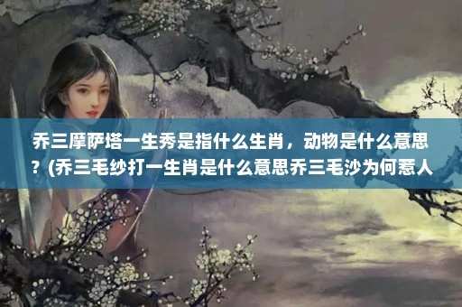 乔三摩萨塔一生秀是指什么生肖，动物是什么意思？(乔三毛纱打一生肖是什么意思乔三毛沙为何惹人锌失素)