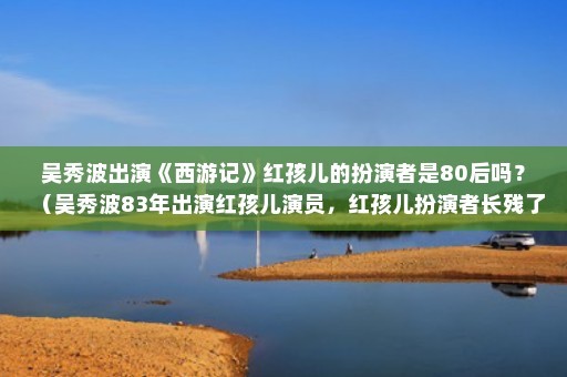 吴秀波出演《西游记》红孩儿的扮演者是80后吗？（吴秀波83年出演红孩儿演员，红孩儿扮演者长残了）