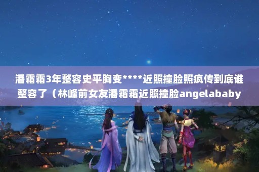 潘霜霜3年整容史平胸变****近照撞脸照疯传到底谁整容了（林峰前女友潘霜霜近照撞脸angelababy）