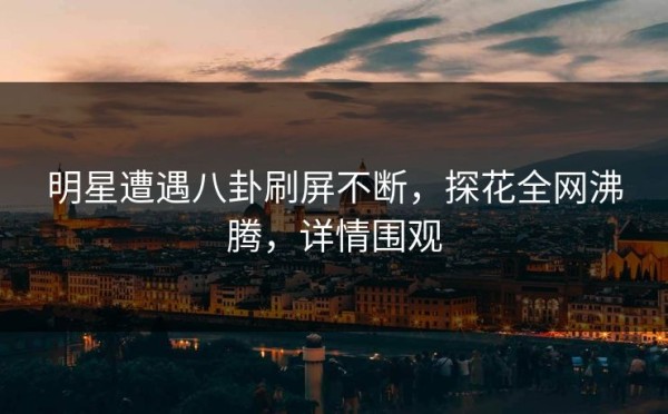 明星遭遇八卦刷屏不断，探花全网沸腾，详情围观