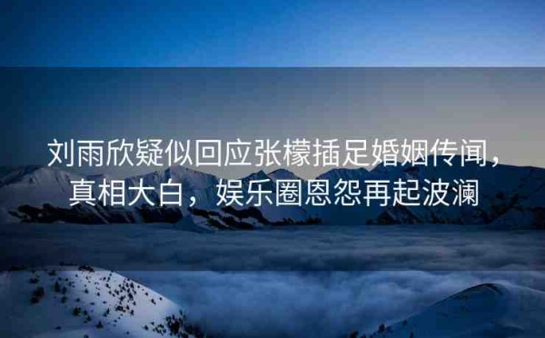刘雨欣疑似回应张檬插足婚姻传闻，真相大白，娱乐圈恩怨再起波澜