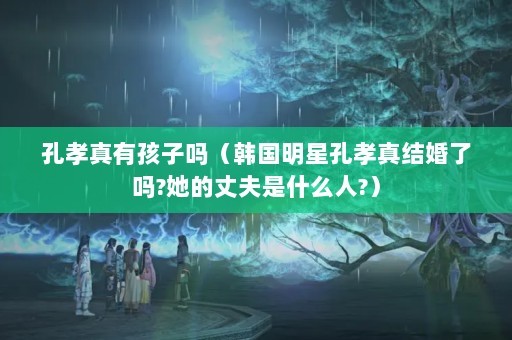 孔孝真有孩子吗（韩国明星孔孝真结婚了吗?她的丈夫是什么人?）