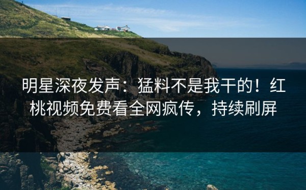 明星深夜发声：猛料不是我干的！红桃视频免费看全网疯传，持续刷屏