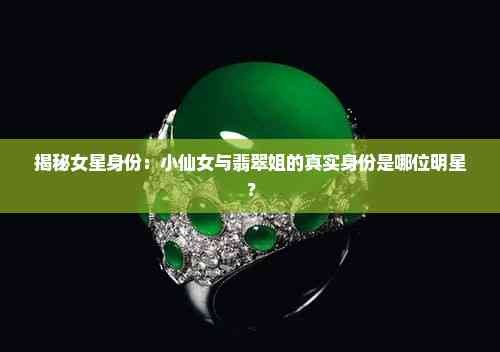 揭秘女星身份：小仙女与翡翠姐的真实身份是哪位明星？