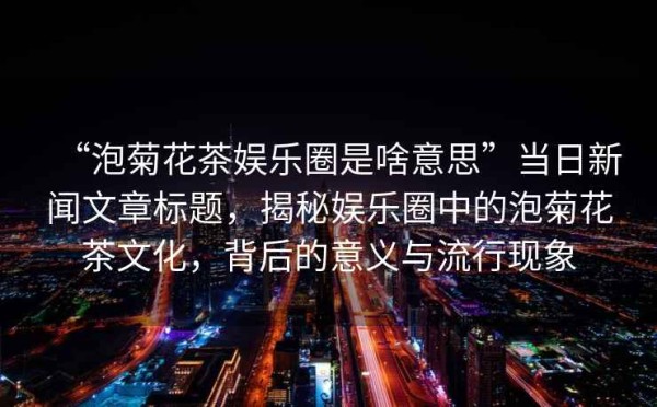 “泡菊花茶娱乐圈是啥意思”当日新闻文章标题，揭秘娱乐圈中的泡菊花茶文化，背后的意义与流行现象