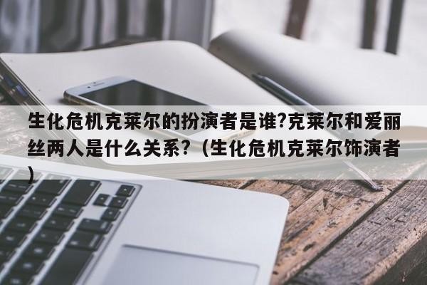 生化危机克莱尔的扮演者是谁?克莱尔和爱丽丝两人是什么关系?（生化危机克莱尔饰演者） 