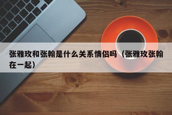 张雅玫和张翰是什么关系情侣吗（张雅玫张翰在一起）