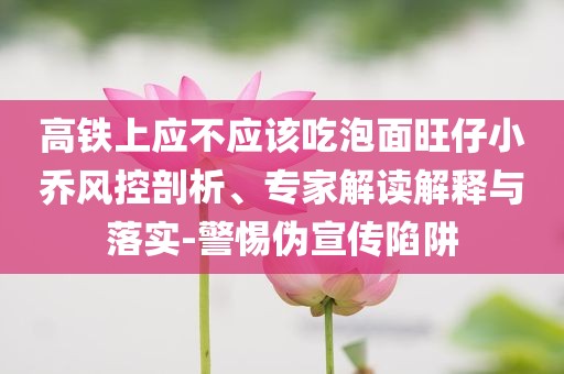高铁上应不应该吃泡面旺仔小乔风控剖析、专家解读解释与落实-警惕伪宣传陷阱