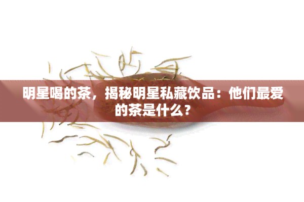明星喝的茶，揭秘明星私藏饮品：他们更爱的茶是什么？