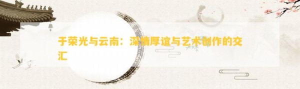 于荣光与云南：深情厚谊与艺术创作的交汇