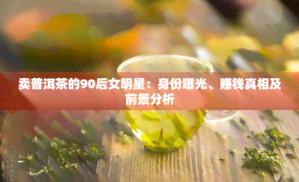 卖普洱茶的90后女明星：身份曝光、赚钱真相及前景分析