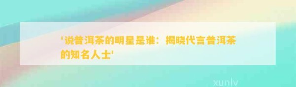 '说普洱茶的明星是谁：揭晓代言普洱茶的知名人士'