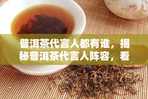 普洱茶代言人都有谁，揭秘普洱茶代言人阵容，看看都有哪些大咖为它发声！