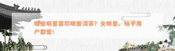 哪些明星喜欢喝普洱茶？女明星、知乎客户都爱！